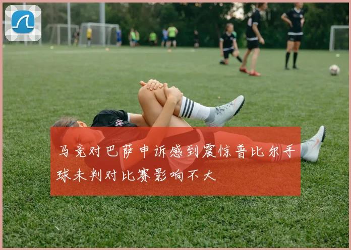 马竞对巴萨申诉感到震惊普比尔手球未判对比赛影响不大