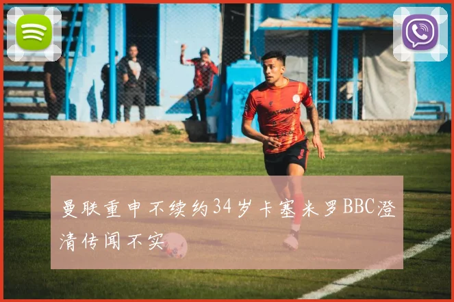 曼联重申不续约34岁卡塞米罗BBC澄清传闻不实