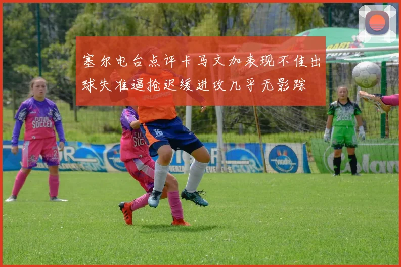 塞尔电台点评卡马文加表现不佳出球失准逼抢迟缓进攻几乎无影踪