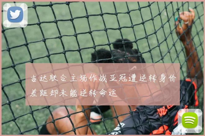 吉达联合主场作战亚冠遭逆转身价差距却未能逆转命运