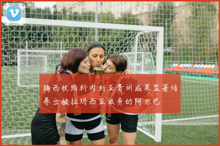 梅西收购科内利亚青训成果显著培养出被拉玛西亚放弃的阿尔巴