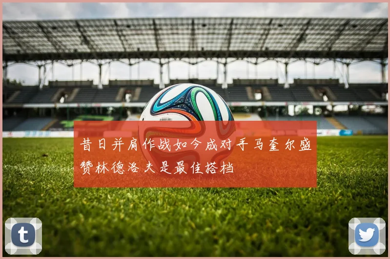 昔日并肩作战如今成对手马奎尔盛赞林德洛夫是最佳搭档