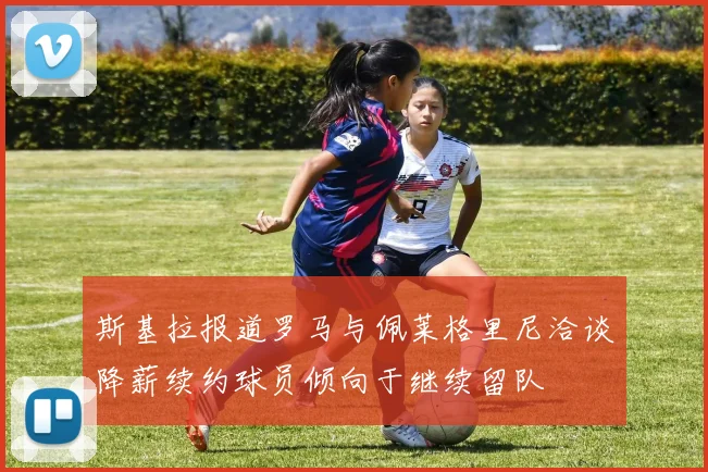 斯基拉报道罗马与佩莱格里尼洽谈降薪续约球员倾向于继续留队