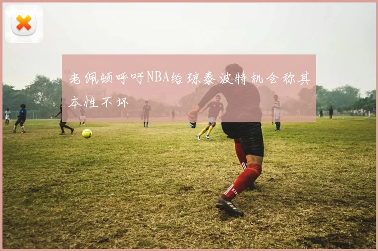 老佩顿呼吁NBA给琼泰波特机会称其本性不坏