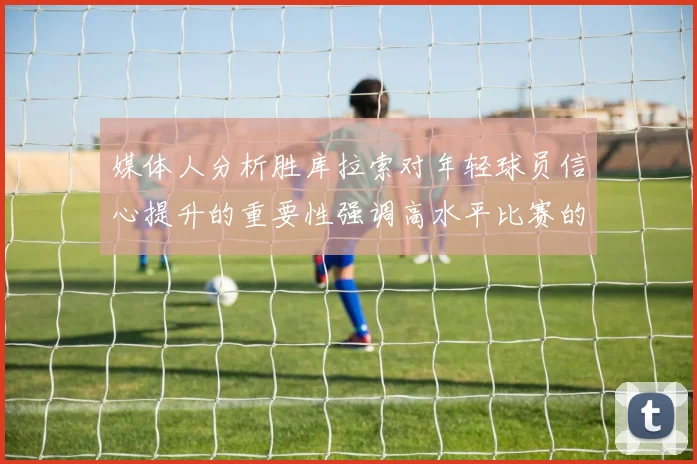 媒体人分析胜库拉索对年轻球员信心提升的重要性强调高水平比赛的必要性
