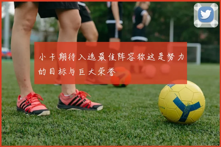 小卡期待入选最佳阵容称这是努力的目标与巨大荣誉