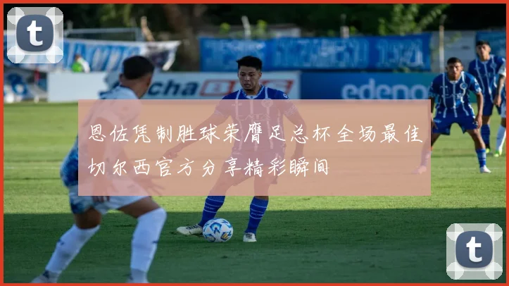 恩佐凭制胜球荣膺足总杯全场最佳切尔西官方分享精彩瞬间