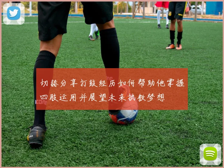 切赫分享打鼓经历如何帮助他掌握四肢运用并展望未来执教梦想