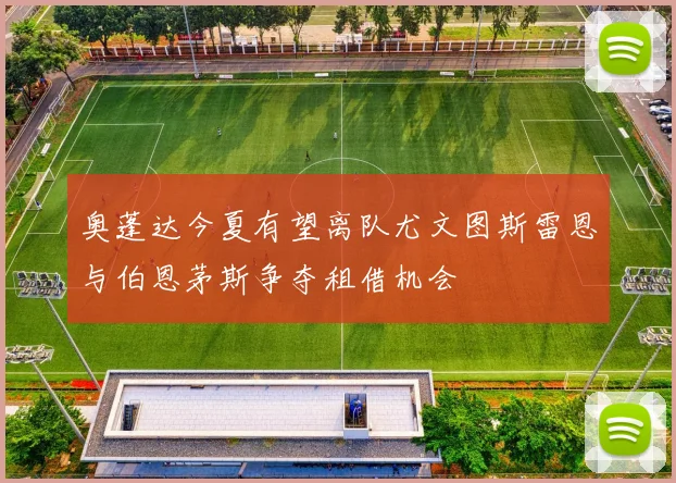 奥蓬达今夏有望离队尤文图斯雷恩与伯恩茅斯争夺租借机会