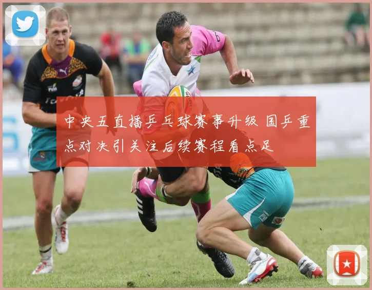 中央五直播乒乓球赛事升级 国乒重点对决引关注后续赛程看点足