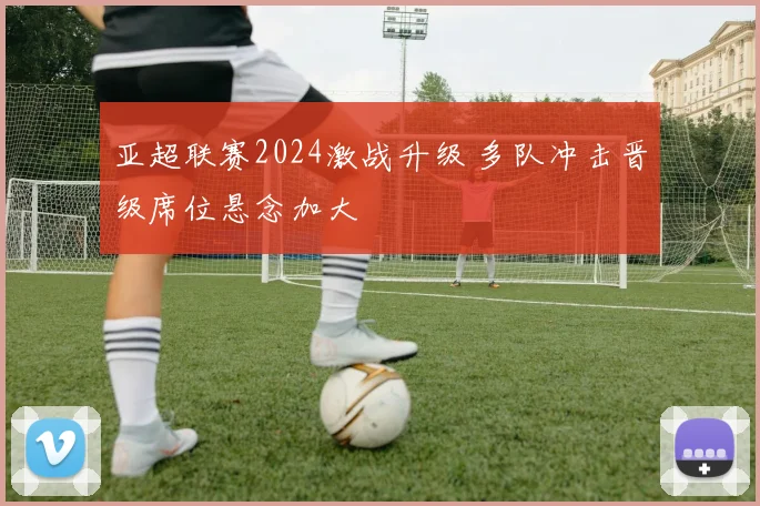 亚超联赛2024激战升级 多队冲击晋级席位悬念加大