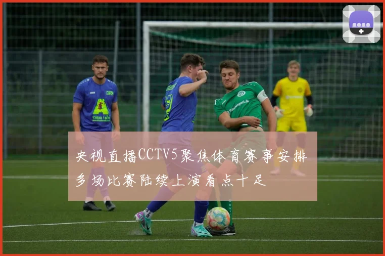 央视直播CCTV5聚焦体育赛事安排 多场比赛陆续上演看点十足