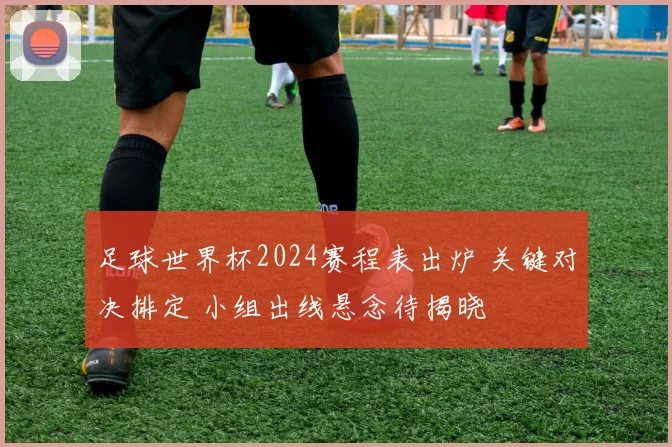 足球世界杯2024赛程表出炉 关键对决排定 小组出线悬念待揭晓