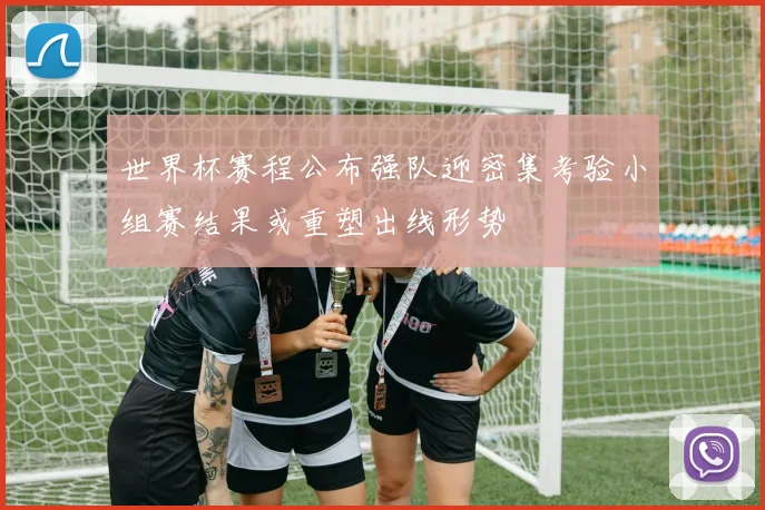 世界杯赛程公布强队迎密集考验小组赛结果或重塑出线形势