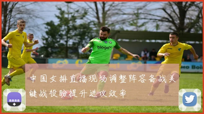 中国女排直播现场调整阵容备战关键战役盼提升进攻效率