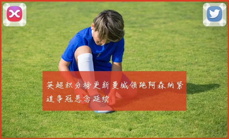 英超积分榜更新曼城领跑阿森纳紧追争冠悬念延续