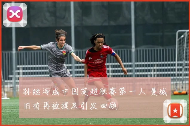孙继海成中国英超联赛第一人 曼城旧将再被提及引发回顾