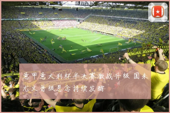 意甲意大利杯半决赛激战升级 国米尤文晋级悬念持续发酵