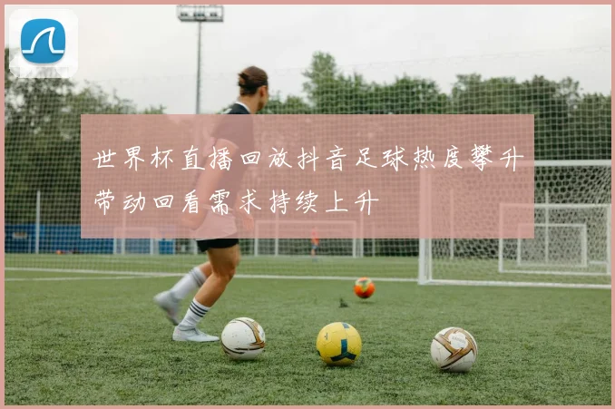 世界杯直播回放抖音足球热度攀升带动回看需求持续上升