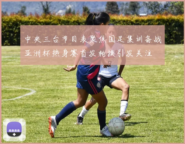 中央三台节目表聚焦国足集训备战亚洲杯热身赛首发轮换引发关注