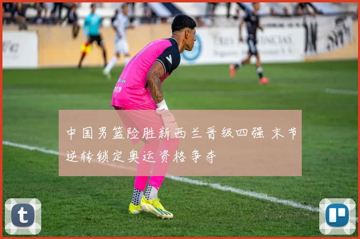 中国男篮险胜新西兰晋级四强 末节逆转锁定奥运资格争夺