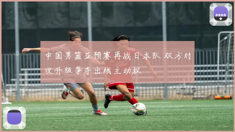 中国男篮亚预赛再战日本队 双方对攻升级争夺出线主动权