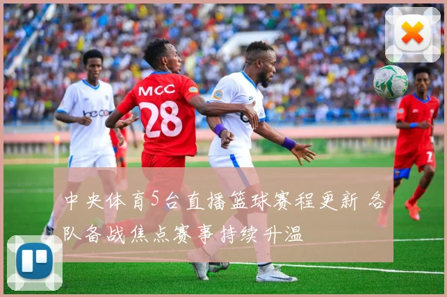 中央体育5台直播篮球赛程更新 各队备战焦点赛事持续升温