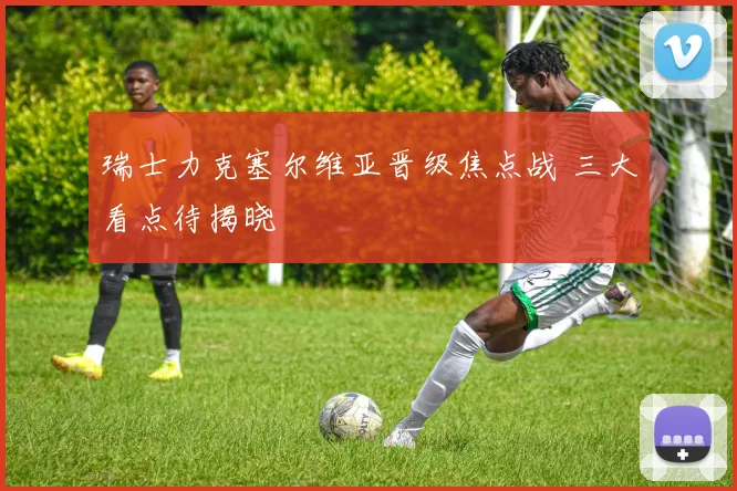 瑞士力克塞尔维亚晋级焦点战 三大看点待揭晓