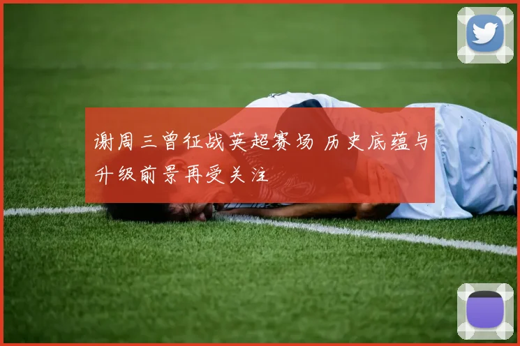 谢周三曾征战英超赛场 历史底蕴与升级前景再受关注