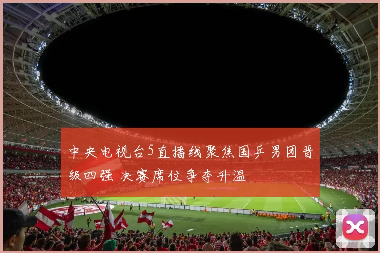 中央电视台5直播线聚焦国乒男团晋级四强 决赛席位争夺升温