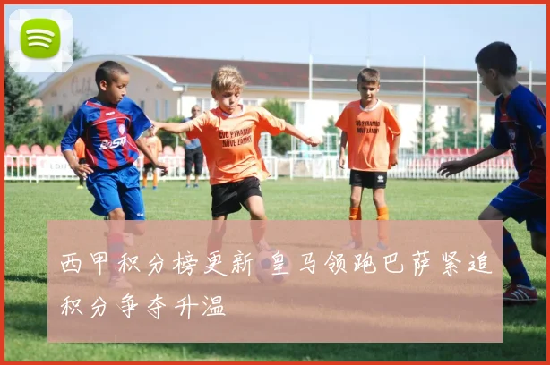 西甲积分榜更新 皇马领跑巴萨紧追积分争夺升温