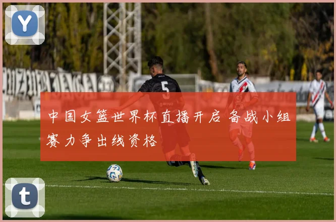 中国女篮世界杯直播开启 备战小组赛力争出线资格