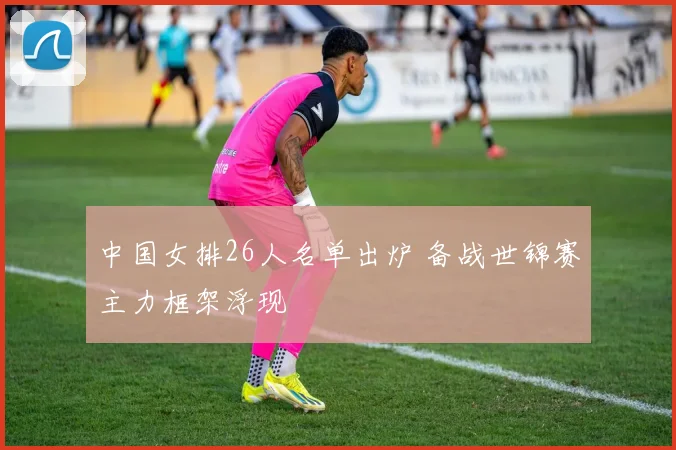 中国女排26人名单出炉 备战世锦赛主力框架浮现