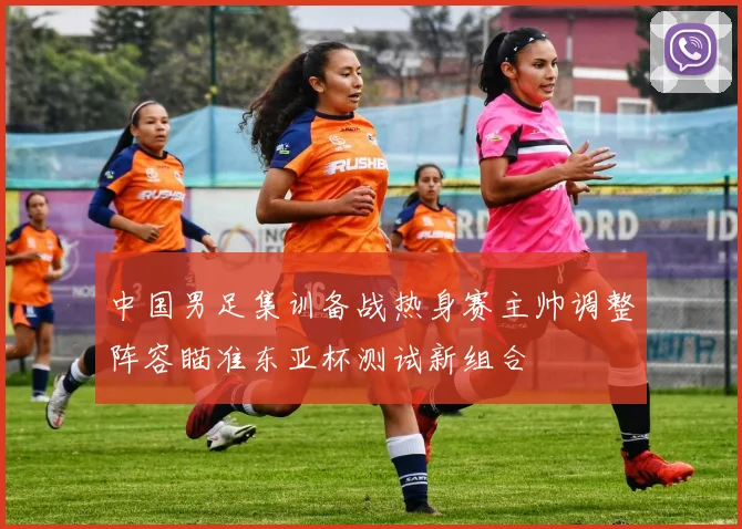 中国男足集训备战热身赛主帅调整阵容瞄准东亚杯测试新组合