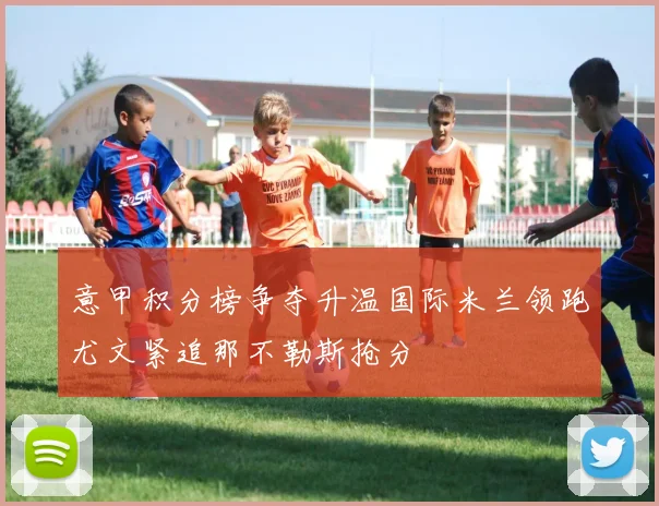 意甲积分榜争夺升温国际米兰领跑尤文紧追那不勒斯抢分
