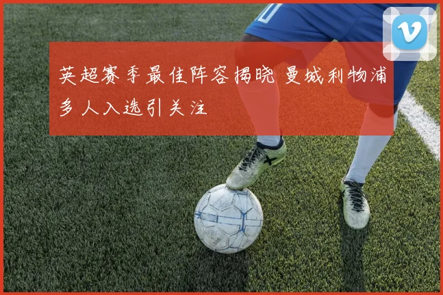 英超赛季最佳阵容揭晓 曼城利物浦多人入选引关注